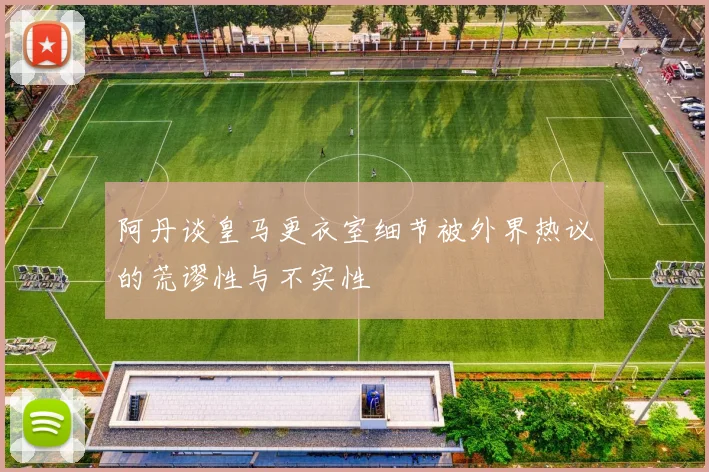阿丹谈皇马更衣室细节被外界热议的荒谬性与不实性