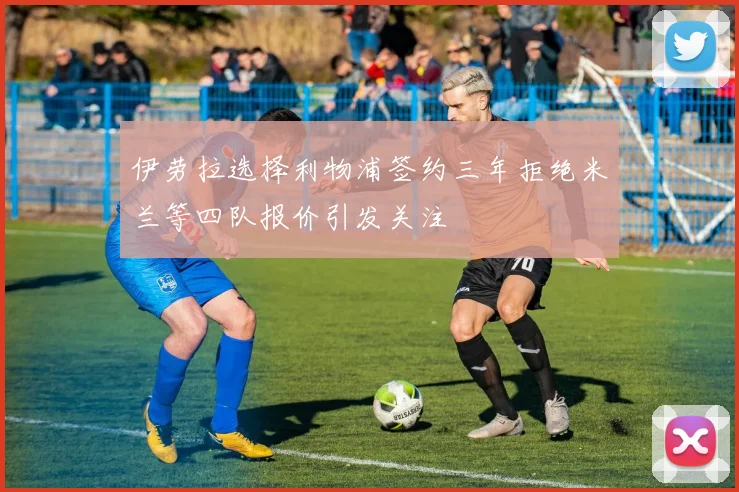 伊劳拉选择利物浦签约三年拒绝米兰等四队报价引发关注