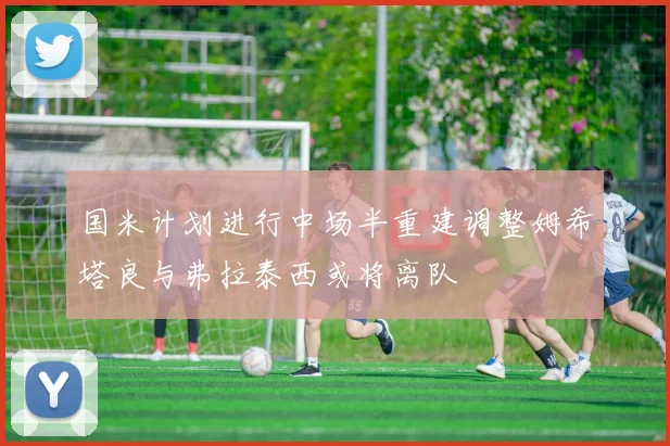 国米计划进行中场半重建调整姆希塔良与弗拉泰西或将离队