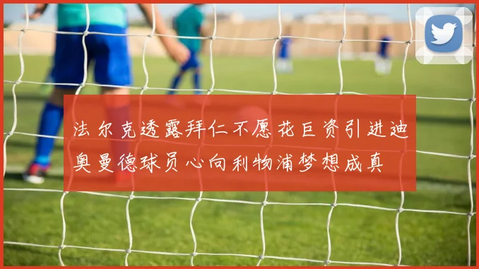 法尔克透露拜仁不愿花巨资引进迪奥曼德球员心向利物浦梦想成真