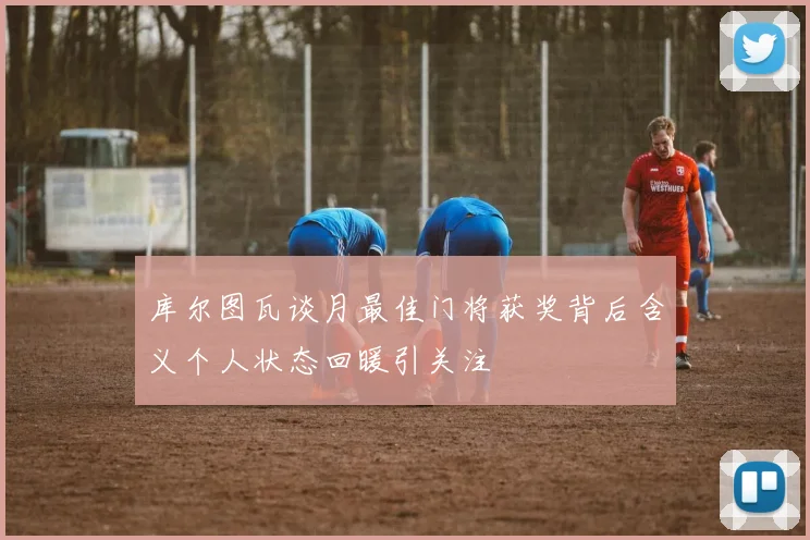 库尔图瓦谈月最佳门将获奖背后含义个人状态回暖引关注
