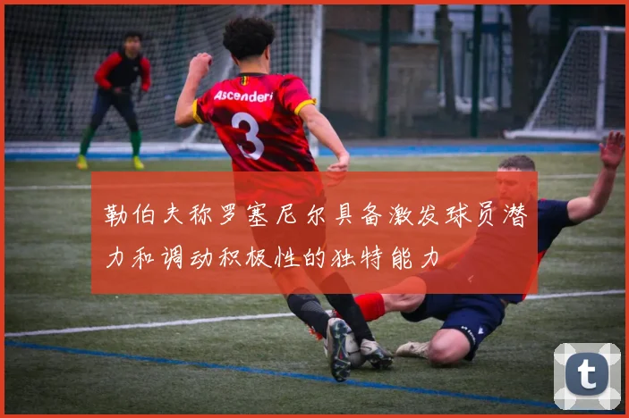 勒伯夫称罗塞尼尔具备激发球员潜力和调动积极性的独特能力