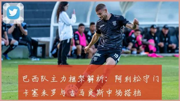 巴西队主力框架解析：阿利松守门卡塞米罗与吉马良斯中场搭档