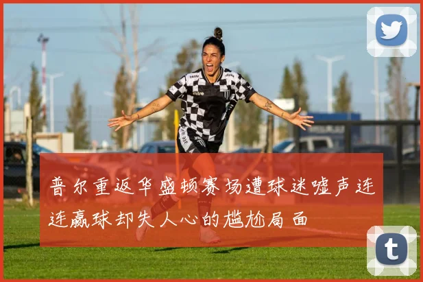 普尔重返华盛顿赛场遭球迷嘘声连连赢球却失人心的尴尬局面