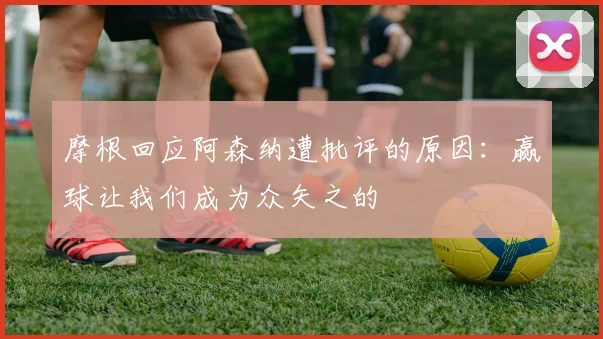 摩根回应阿森纳遭批评的原因：赢球让我们成为众矢之的