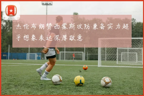杰伦布朗赞西蒙斯攻防兼备实力超乎想象表达深厚敬意