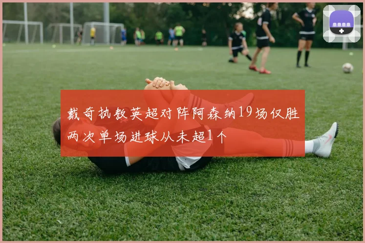 戴奇执教英超对阵阿森纳19场仅胜两次单场进球从未超1个